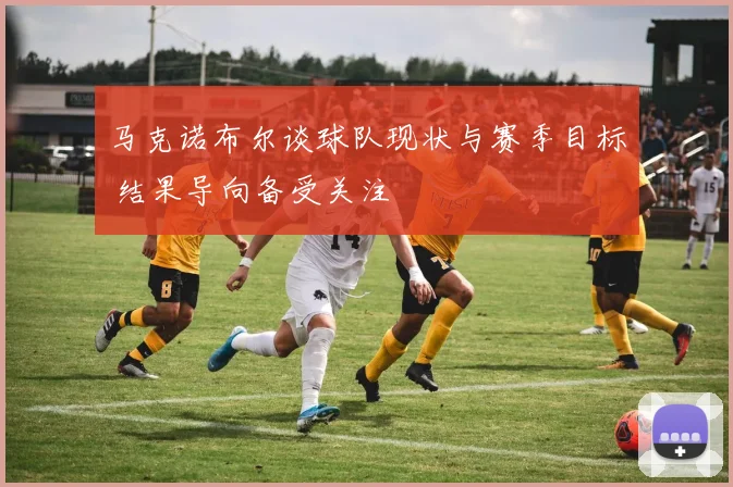 马克诺布尔谈球队现状与赛季目标 结果导向备受关注