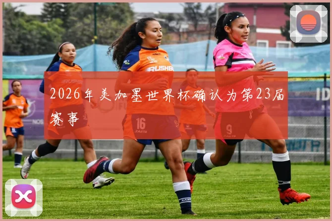 2026年美加墨世界杯确认为第23届赛事