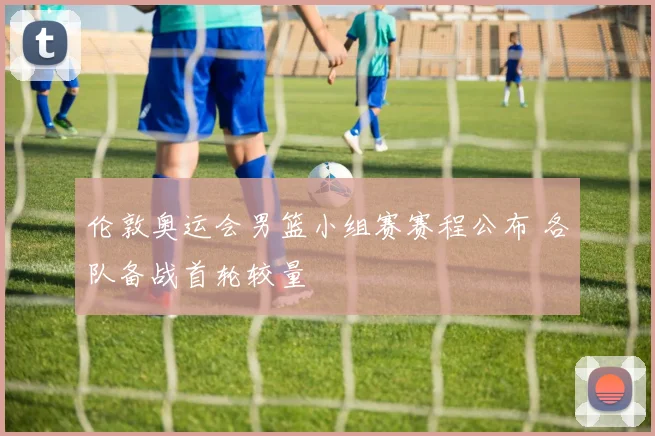 伦敦奥运会男篮小组赛赛程公布 各队备战首轮较量