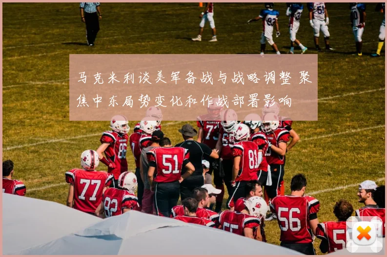 马克米利谈美军备战与战略调整 聚焦中东局势变化和作战部署影响
