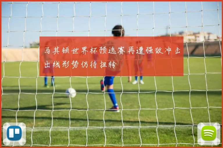 马其顿世界杯预选赛再遭强敌冲击出线形势仍待扭转