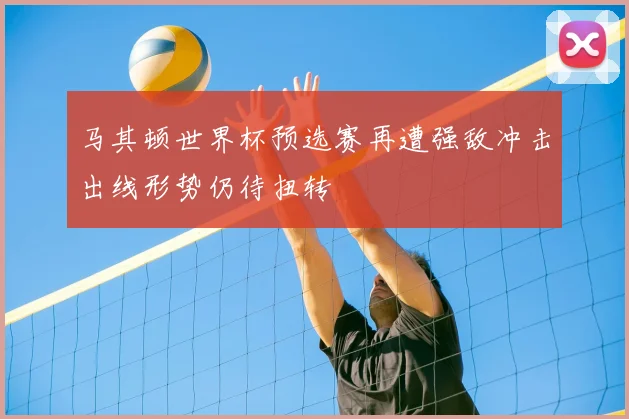 马其顿世界杯预选赛再遭强敌冲击出线形势仍待扭转