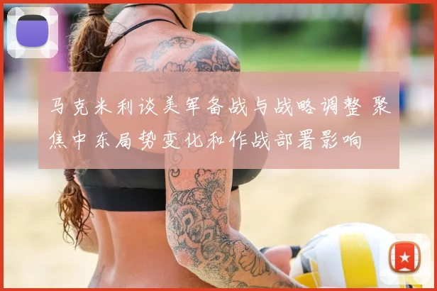 马克米利谈美军备战与战略调整 聚焦中东局势变化和作战部署影响