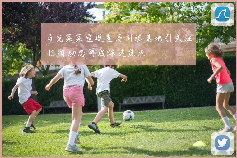 马克莱莱重返皇马训练基地引关注 旧将动态再成球迷焦点