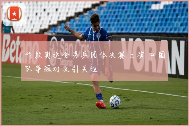 伦敦奥运会男乒团体决赛上演 中国队争冠对决引关注